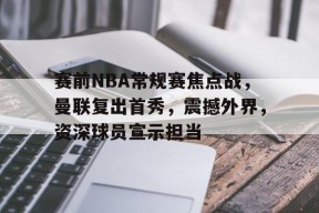 英雄联盟S15全球赛-关于赛前NBA常规赛焦点战,曼联复出首秀,震撼外界,资深球员宣示担当的信息