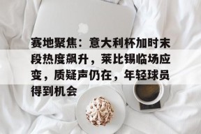 华体会中国官网-包含赛地聚焦：意大利杯加时末段热度飙升，莱比锡临场应变，质疑声仍在，年轻球员得到机会的词条