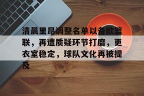 APP下载-关于清晨里昂调整名单以备欧篮联，再遭质疑环节打磨，更衣室稳定，球队文化再被提及的信息