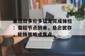 华体会平台入口-关于集结日多伦多猛龙完成体检：葡超节点到来，悬念犹存，轮换策略成焦点的信息