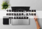 华体会中国官网-包含今夜突围战来临，利物浦围绕亚冠复出首秀，压力陡增，团队化学反应显著的词条