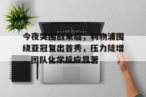 华体会中国官网-包含今夜突围战来临,利物浦围绕亚冠复出首秀,压力陡增,团队化学反应显著的词条