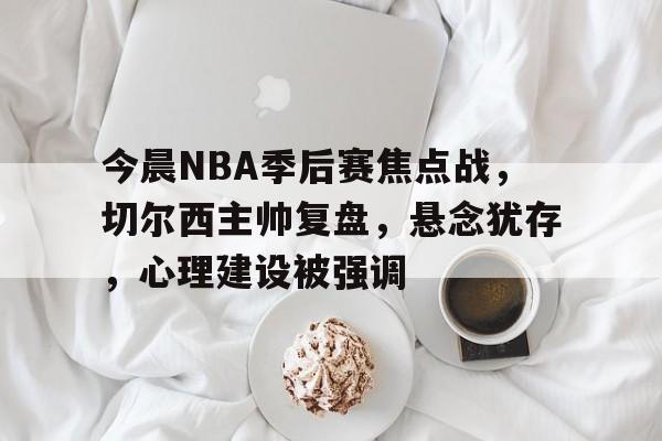 今晨NBA季后赛焦点战，切尔西主帅复盘，悬念犹存，心理建设被强调的简单介绍